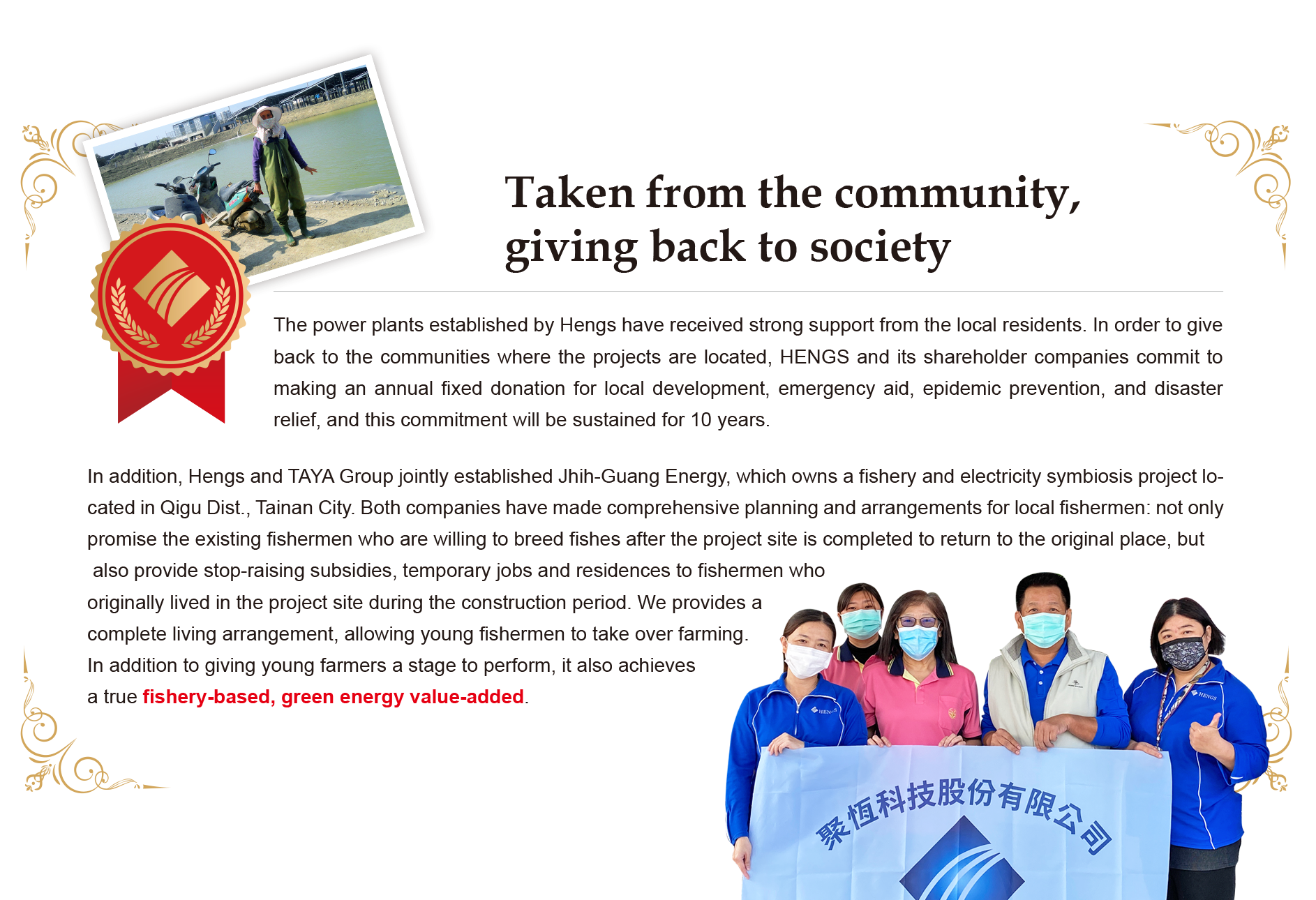 Fully understanding the principle of "taken from the community, giving back to society", Hengs has consistently engaged in regular sponsorships and donations to foundations and local development associations 